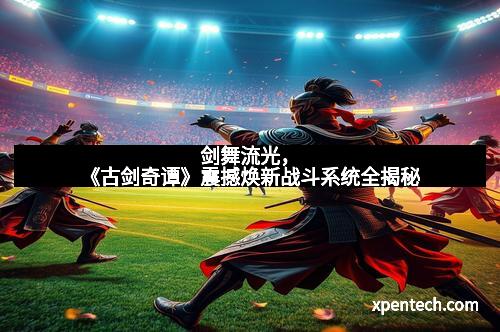 剑舞流光，《古剑奇谭》震撼焕新战斗系统全揭秘